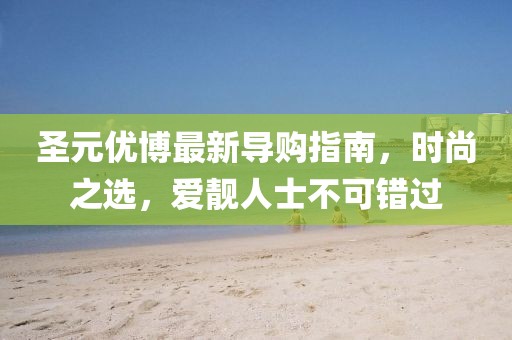 圣元優(yōu)博最新導(dǎo)購指南，時尚之選，愛靚人士不可錯過