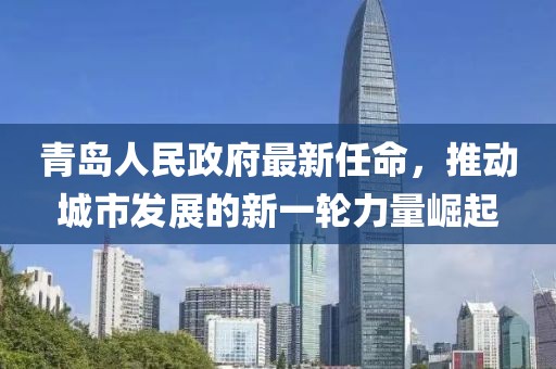 青島人民政府最新任命，推動(dòng)城市發(fā)展的新一輪力量崛起