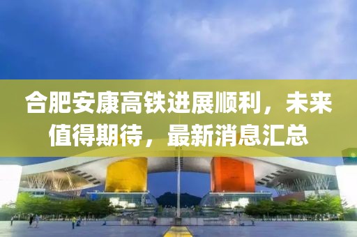 合肥安康高鐵進(jìn)展順利，未來值得期待，最新消息匯總