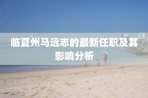 臨夏州馬遠(yuǎn)志的最新任職及其影響分析