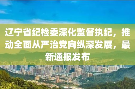 遼寧省紀檢委深化監(jiān)督執(zhí)紀，推動全面從嚴治黨向縱深發(fā)展，最新通報發(fā)布