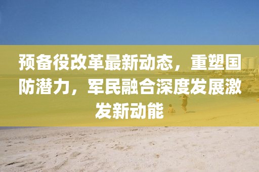 預(yù)備役改革最新動(dòng)態(tài)，重塑?chē)?guó)防潛力，軍民融合深度發(fā)展激發(fā)新動(dòng)能