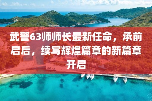 武警63師師長最新任命，承前啟后，續(xù)寫輝煌篇章的新篇章開啟