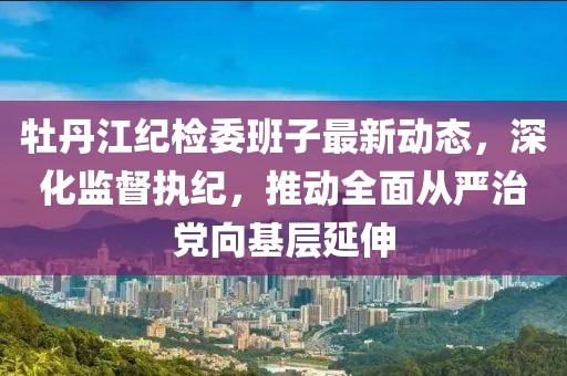 牡丹江紀(jì)檢委班子最新動態(tài)，深化監(jiān)督執(zhí)紀(jì)，推動全面從嚴(yán)治黨向基層延伸