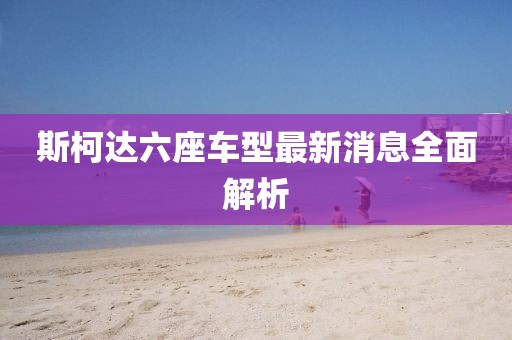 斯柯達六座車型最新消息全面解析