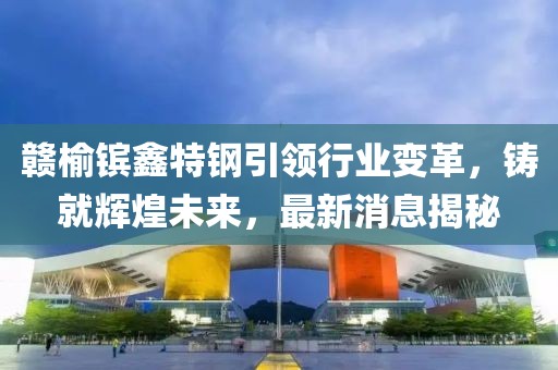 贛榆鑌鑫特鋼引領(lǐng)行業(yè)變革，鑄就輝煌未來，最新消息揭秘