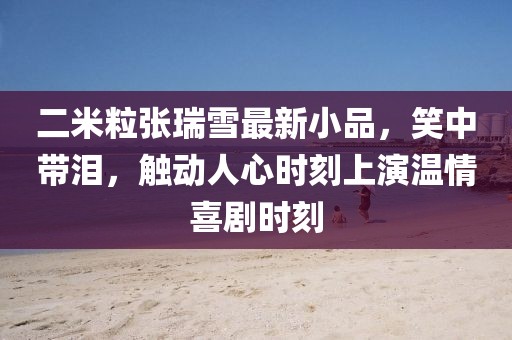 二米粒張瑞雪最新小品，笑中帶淚，觸動人心時(shí)刻上演溫情喜劇時(shí)刻