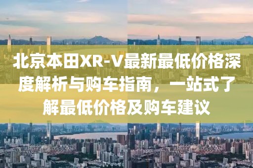 北京本田XR-V最新最低價格深度解析與購車指南，一站式了解最低價格及購車建議