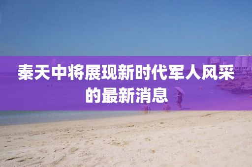 秦天中將展現(xiàn)新時代軍人風采的最新消息