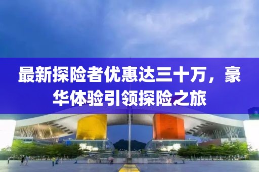 最新探險者優(yōu)惠達三十萬，豪華體驗引領(lǐng)探險之旅