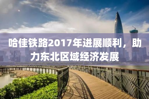 哈佳鐵路2017年進(jìn)展順利，助力東北區(qū)域經(jīng)濟(jì)發(fā)展