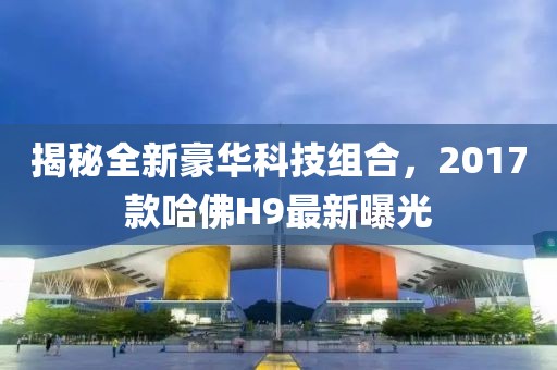 揭秘全新豪華科技組合，2017款哈佛H9最新曝光