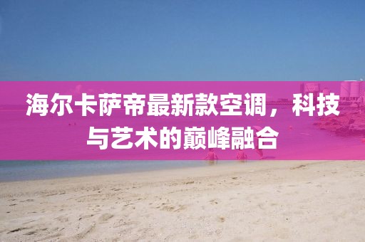 海爾卡薩帝最新款空調，科技與藝術的巔峰融合