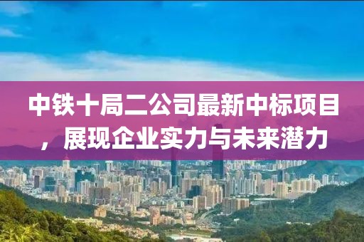 中鐵十局二公司最新中標(biāo)項目，展現(xiàn)企業(yè)實力與未來潛力