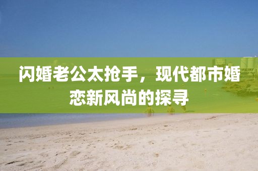 閃婚老公太搶手，現(xiàn)代都市婚戀新風(fēng)尚的探尋