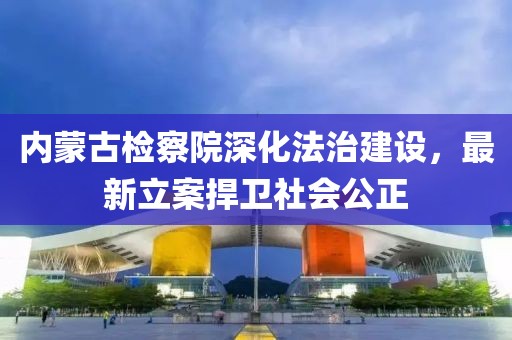 內蒙古檢察院深化法治建設，最新立案捍衛(wèi)社會公正