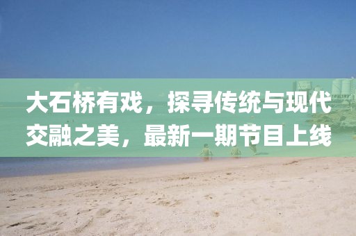 大石橋有戲，探尋傳統(tǒng)與現(xiàn)代交融之美，最新一期節(jié)目上線