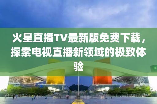 火星直播TV最新版免費下載，探索電視直播新領(lǐng)域的極致體驗