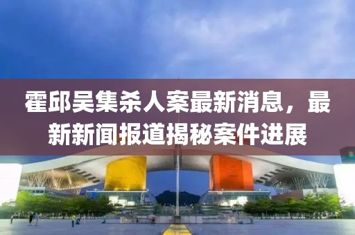 霍邱吳集殺人案最新消息，最新新聞報(bào)道揭秘案件進(jìn)展