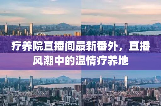 療養(yǎng)院直播間最新番外，直播風潮中的溫情療養(yǎng)地