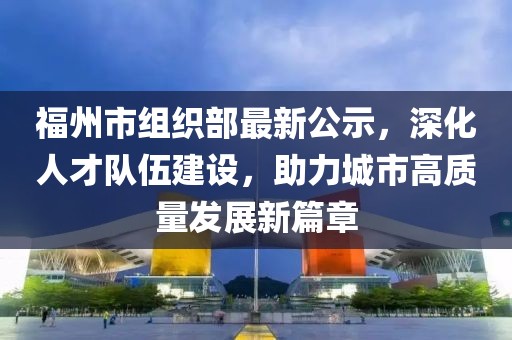 福州市組織部最新公示，深化人才隊伍建設(shè)，助力城市高質(zhì)量發(fā)展新篇章