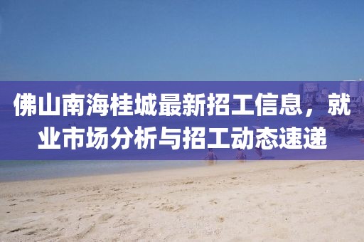 佛山南海桂城最新招工信息，就業(yè)市場(chǎng)分析與招工動(dòng)態(tài)速遞