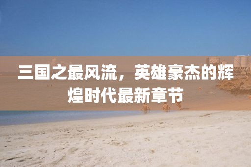 三國之最風(fēng)流，英雄豪杰的輝煌時代最新章節(jié)