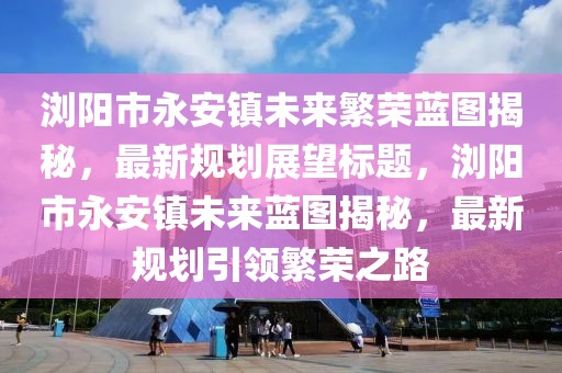 瀏陽市永安鎮(zhèn)未來繁榮藍圖揭秘，最新規(guī)劃展望標(biāo)題，瀏陽市永安鎮(zhèn)未來藍圖揭秘，最新規(guī)劃引領(lǐng)繁榮之路