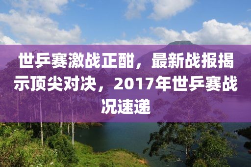 世乒賽激戰(zhàn)正酣，最新戰(zhàn)報揭示頂尖對決，2017年世乒賽戰(zhàn)況速遞