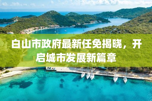 白山市政府最新任免揭曉，開(kāi)啟城市發(fā)展新篇章
