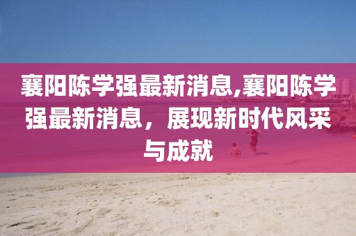 襄陽(yáng)陳學(xué)強(qiáng)最新消息,襄陽(yáng)陳學(xué)強(qiáng)最新消息，展現(xiàn)新時(shí)代風(fēng)采與成就