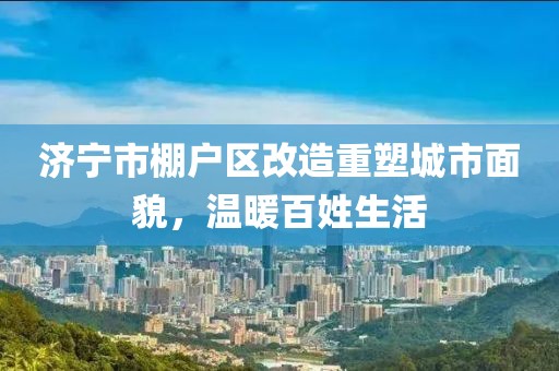 濟寧市棚戶區(qū)改造重塑城市面貌，溫暖百姓生活