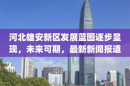 河北雄安新區(qū)發(fā)展藍圖逐步顯現(xiàn)，未來可期，最新新聞報道