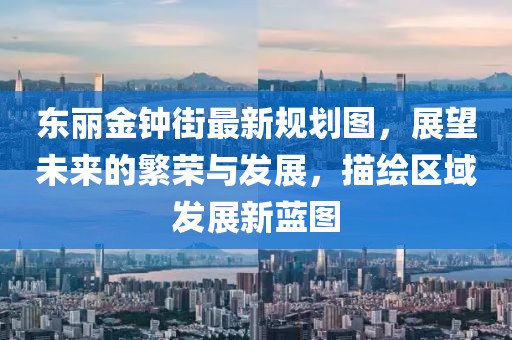 東麗金鐘街最新規(guī)劃圖，展望未來的繁榮與發(fā)展，描繪區(qū)域發(fā)展新藍圖