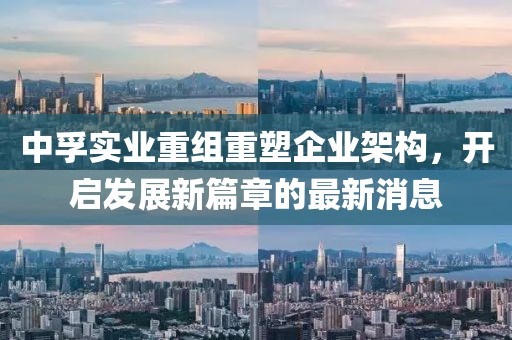 中孚實業(yè)重組重塑企業(yè)架構，開啟發(fā)展新篇章的最新消息
