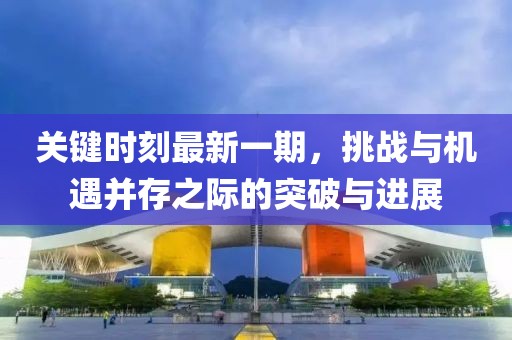 關鍵時刻最新一期，挑戰(zhàn)與機遇并存之際的突破與進展