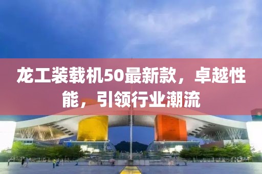 龍工裝載機(jī)50最新款，卓越性能，引領(lǐng)行業(yè)潮流
