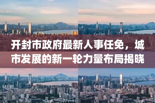 開(kāi)封市政府最新人事任免，城市發(fā)展的新一輪力量布局揭曉