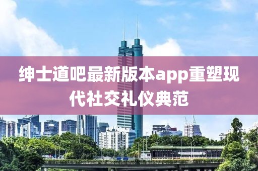紳士道吧最新版本app重塑現(xiàn)代社交禮儀典范