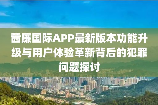 茜廉國際APP最新版本功能升級與用戶體驗革新背后的犯罪問題探討