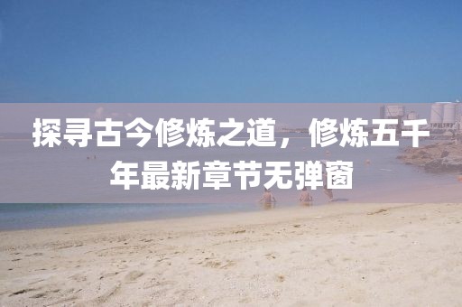 探尋古今修煉之道，修煉五千年最新章節(jié)無彈窗