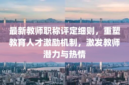最新教師職稱評定細則，重塑教育人才激勵機制，激發(fā)教師潛力與熱情