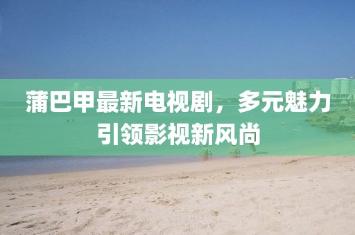 蒲巴甲最新電視劇，多元魅力引領(lǐng)影視新風(fēng)尚