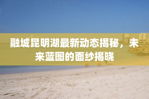 融城昆明湖最新動(dòng)態(tài)揭秘，未來(lái)藍(lán)圖的面紗揭曉