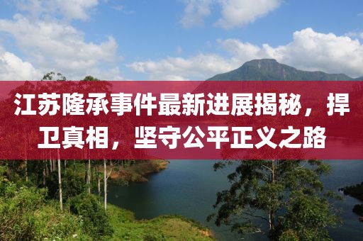 江蘇隆承事件最新進(jìn)展揭秘，捍衛(wèi)真相，堅(jiān)守公平正義之路