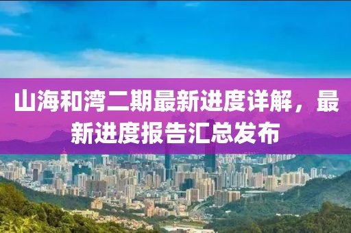 山海和灣二期最新進(jìn)度詳解，最新進(jìn)度報(bào)告匯總發(fā)布