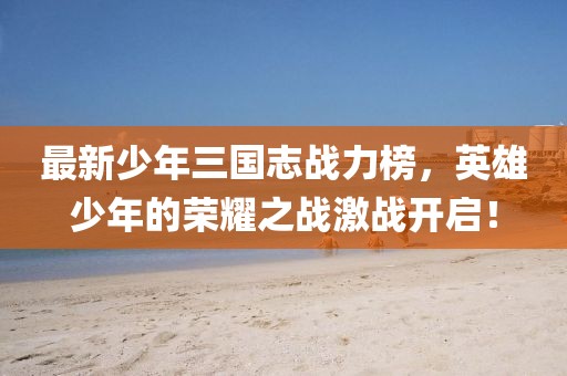 最新少年三國志戰(zhàn)力榜，英雄少年的榮耀之戰(zhàn)激戰(zhàn)開啟！