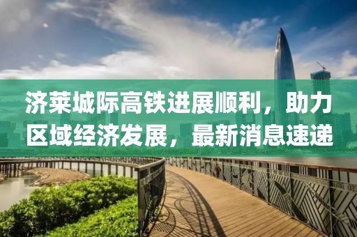 濟萊城際高鐵進展順利，助力區(qū)域經(jīng)濟發(fā)展，最新消息速遞