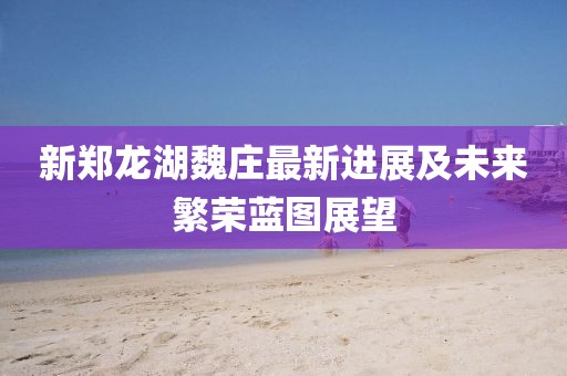 新鄭龍湖魏莊最新進展及未來繁榮藍圖展望