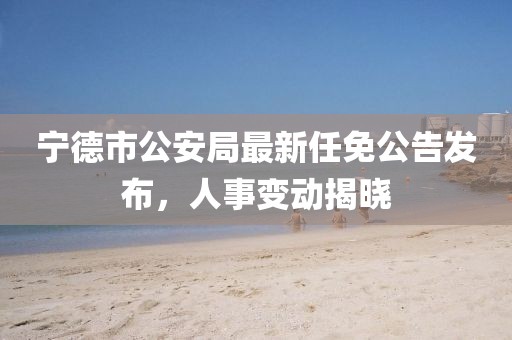 寧德市公安局最新任免公告發(fā)布，人事變動(dòng)揭曉